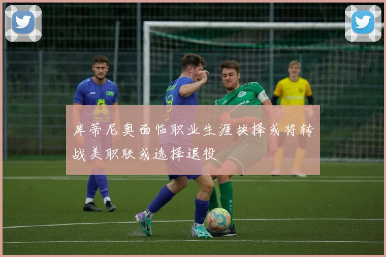 库蒂尼奥面临职业生涯抉择或将转战美职联或选择退役