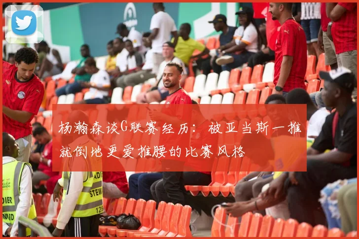 杨瀚森谈G联赛经历：被亚当斯一推就倒地更爱推腰的比赛风格