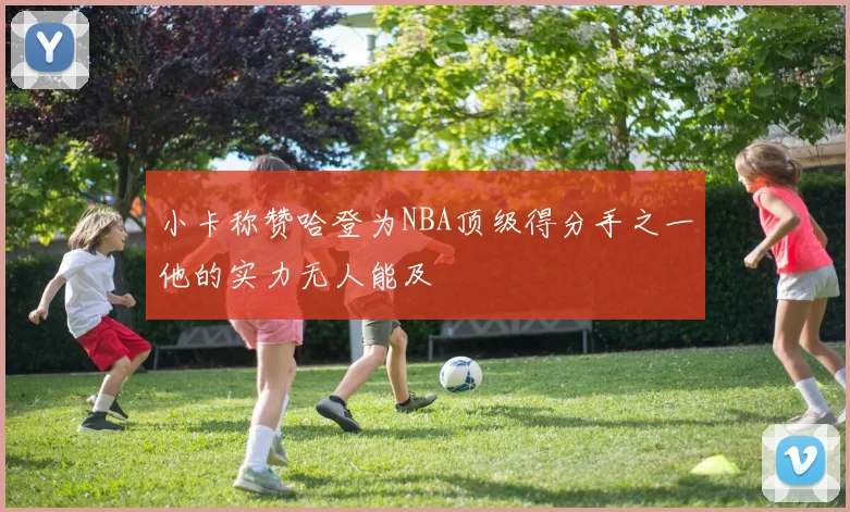小卡称赞哈登为NBA顶级得分手之一他的实力无人能及