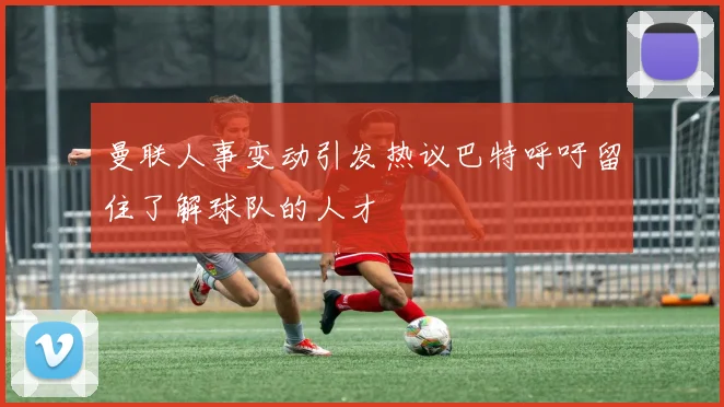 曼联人事变动引发热议巴特呼吁留住了解球队的人才