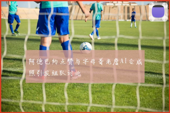 阿德巴约点赞与字母哥老詹AI合成照引发组队讨论