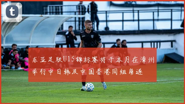 东亚足联U15锦标赛将于本月在漳州举行中日韩及中国香港同组角逐
