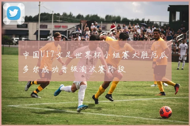 中国U17女足世界杯小组赛大胜厄瓜多尔成功晋级淘汰赛阶段