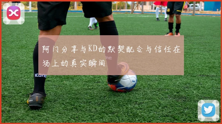 阿门分享与KD的默契配合与信任在场上的真实瞬间